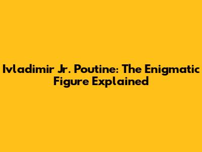 Ivladimir Jr. Poutine: The Enigmatic Figure Explained