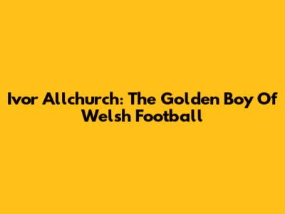 Ivor Allchurch: The Golden Boy Of Welsh Football