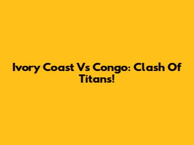 Ivory Coast Vs Congo: Clash Of Titans!