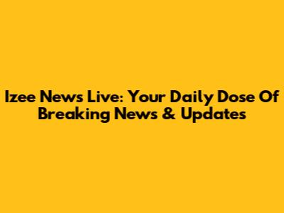 Izee News Live: Your Daily Dose Of Breaking News & Updates