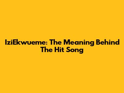 IziEkwueme: The Meaning Behind The Hit Song