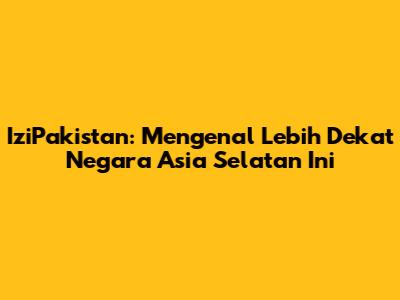 IziPakistan: Mengenal Lebih Dekat Negara Asia Selatan Ini