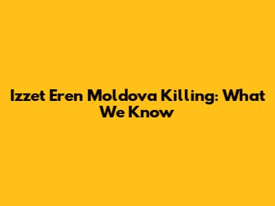 Izzet Eren Moldova Killing: What We Know