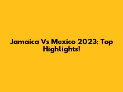 Jamaica Vs Mexico 2023: Top Highlights!