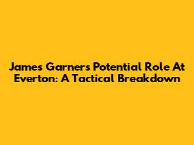 James Garner's Potential Role At Everton: A Tactical Breakdown