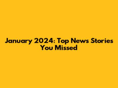 January 2024: Top News Stories You Missed