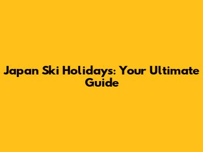 Japan Ski Holidays: Your Ultimate Guide
