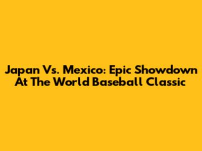 Japan Vs. Mexico: Epic Showdown At The World Baseball Classic