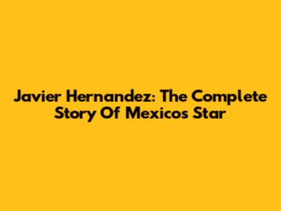 Javier Hernandez: The Complete Story Of Mexico's Star