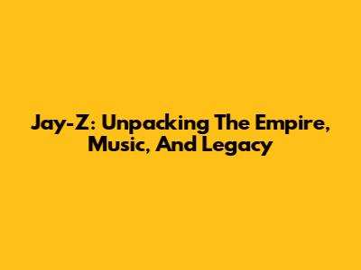 Jay-Z: Unpacking The Empire, Music, And Legacy