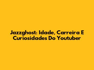 Jazzghost: Idade, Carreira E Curiosidades Do Youtuber