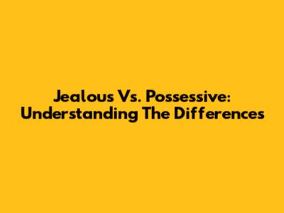 Jealous Vs. Possessive: Understanding The Differences