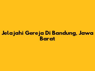 Jelajahi Gereja Di Bandung, Jawa Barat