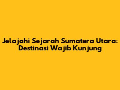 Jelajahi Sejarah Sumatera Utara: Destinasi Wajib Kunjung