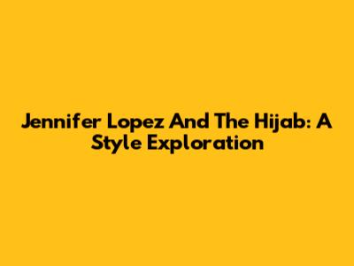 Jennifer Lopez And The Hijab: A Style Exploration