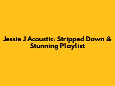 Jessie J Acoustic: Stripped Down & Stunning Playlist