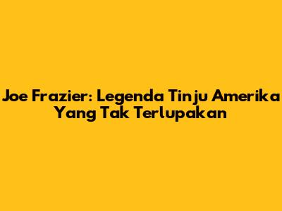 Joe Frazier: Legenda Tinju Amerika Yang Tak Terlupakan