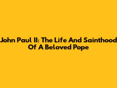 John Paul II: The Life And Sainthood Of A Beloved Pope