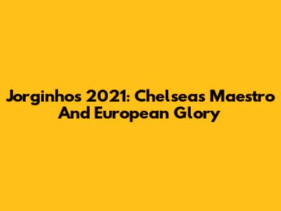 Jorginho's 2021: Chelsea's Maestro And European Glory