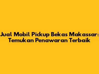 Jual Mobil Pickup Bekas Makassar: Temukan Penawaran Terbaik