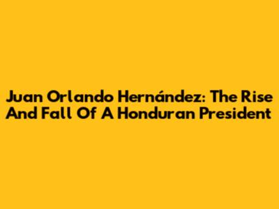 Juan Orlando Hernández: The Rise And Fall Of A Honduran President