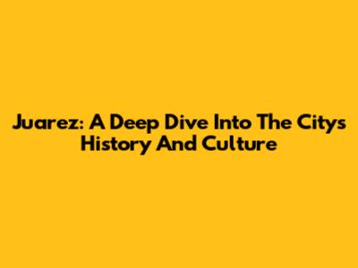 Juarez: A Deep Dive Into The City's History And Culture