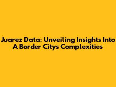 Juarez Data: Unveiling Insights Into A Border City's Complexities