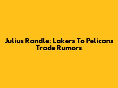 Julius Randle: Lakers To Pelicans Trade Rumors