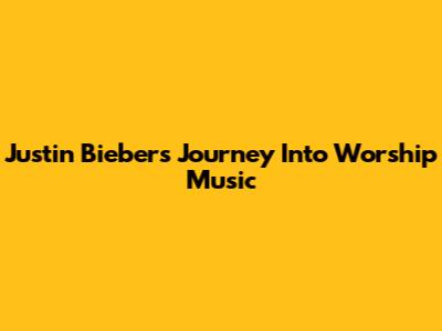 Justin Bieber's Journey Into Worship Music
