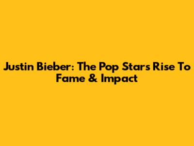 Justin Bieber: The Pop Star's Rise To Fame & Impact