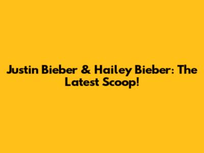 Justin Bieber & Hailey Bieber: The Latest Scoop!