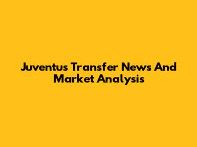 Juventus Transfer News And Market Analysis