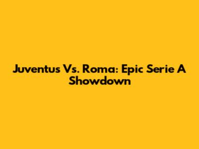 Juventus Vs. Roma: Epic Serie A Showdown