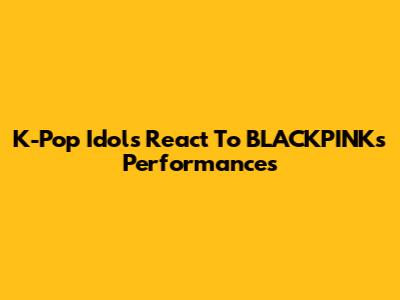 K-Pop Idols React To BLACKPINK's Performances