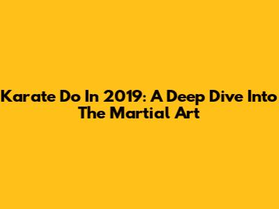 Karate Do In 2019: A Deep Dive Into The Martial Art