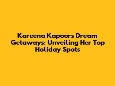 Kareena Kapoor's Dream Getaways: Unveiling Her Top Holiday Spots