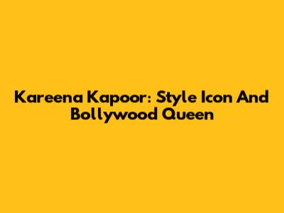 Kareena Kapoor: Style Icon And Bollywood Queen