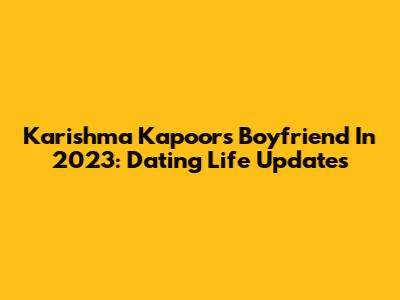 Karishma Kapoor's Boyfriend In 2023: Dating Life Updates