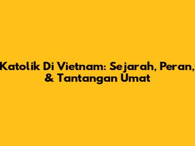 Katolik Di Vietnam: Sejarah, Peran, & Tantangan Umat