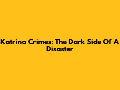 Katrina Crimes: The Dark Side Of A Disaster