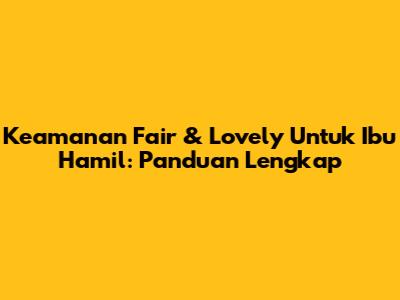 Keamanan Fair & Lovely Untuk Ibu Hamil: Panduan Lengkap