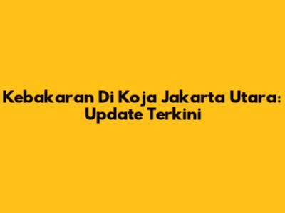 Kebakaran Di Koja Jakarta Utara: Update Terkini