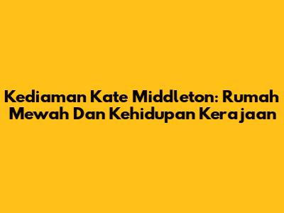 Kediaman Kate Middleton: Rumah Mewah Dan Kehidupan Kerajaan