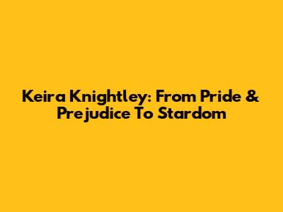 Keira Knightley: From Pride & Prejudice To Stardom