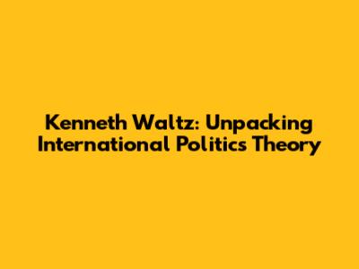 Kenneth Waltz: Unpacking International Politics Theory