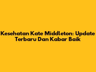 Kesehatan Kate Middleton: Update Terbaru Dan Kabar Baik