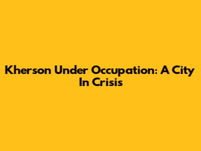Kherson Under Occupation: A City In Crisis