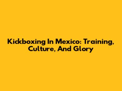 Kickboxing In Mexico: Training, Culture, And Glory