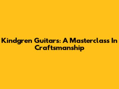 Kindgren Guitars: A Masterclass In Craftsmanship