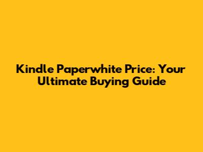 Kindle Paperwhite Price: Your Ultimate Buying Guide